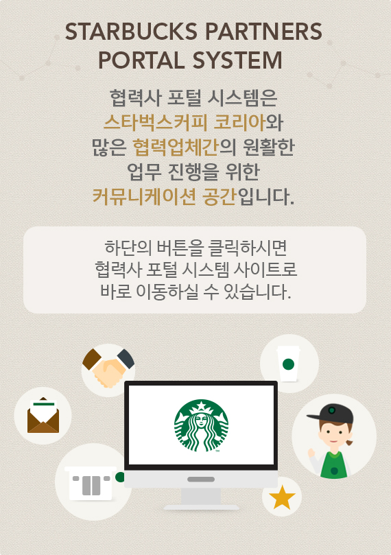 TARBUCKS PARTNERS PORTAL SYSTEM 협력사 포털 시스템은 스타벅스커피 코리아와 많은 협력업체간의 원활한 업무 진행을 위한 커뮤니케이션 공간입니다. 하단의 버튼을 클릭하시면 협력사 포털 시스템 사이트로 바로 이동하실 수 있습니다.