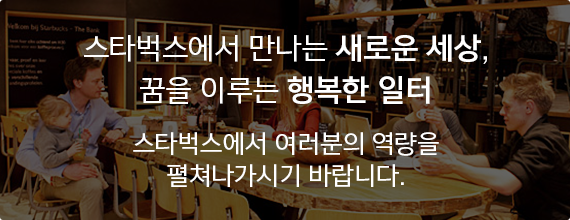 스타벅스에서 만나는 새로운 세상, 꿈을 이루는 행복한 일터 스타벅스에서 여러분의 역량을 펼쳐나가시기 바랍니다.