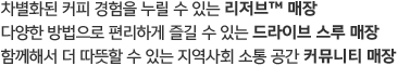 
                                차별화된 커피 경험을 누릴 수 있는 리저브 매장, 다양한 방법으로 편리하게 즐길 수 있는 드라이브 스루 매장, 
                                함께해서 더 따뜻할 수 있는 지역사회 소통 공간 커뮤니티 매장