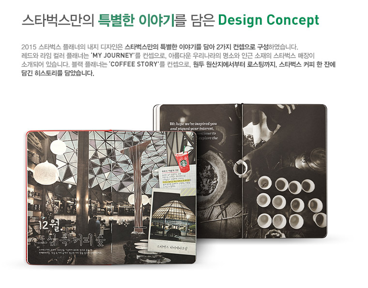 스타벅스만의 특별한 이야기를 담은 Design Concept, 2015 스타벅스 플래너의 내지 디자인은 스타벅스만의 특별한 이야기를 담아 2가지 컨셉으로 구성하였습니다. 레드와 라임 컬러 플래너는 'MY JOURNEY'를 컨셉으로, 아름다운 우리나라의 명소와 인근 소재의 스타벅스 매장이 소개되어 있습니다. 블랙 플래너는 'COFFEE STORY'를 컨셉으로, 원두 원산지에서부터 로스팅까지, 스타벅스 커피 한 잔에 담긴 히스토리를 담았습니다.