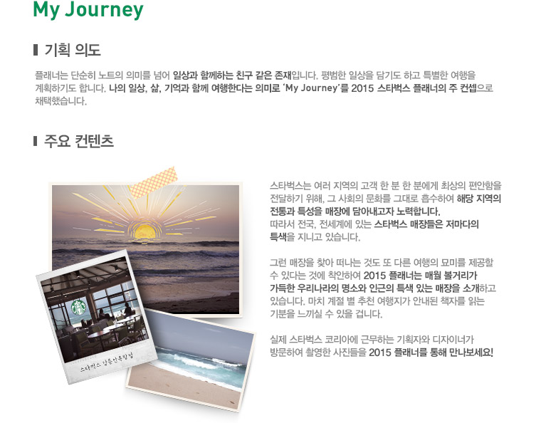 My Journey, 기획 의도, 플래너는 단순히 노트의 의미를 넘어 일상과 함께하는 친구 같은 존재입니다. 평범한 일상을 담기도 하고 특별한 여행을 계획하기도 합니다. 나의 일상, 삶, 기억과 함께 여행한다는 의미로 'My Journey'를 2015 스타벅스 플래너의 주 컨셉으로 채택했습니다. 주요 컨텐츠, 스타벅스는 여러 지역의 고객 한 분 한 분에게 최상의 편안함을 전달하기 위해, 그 사회의 문화를 그대로 흡수하여 해당 지역의 전통과 특성을 매장에 담아내고자 노력합니다. 따라서 전국, 전세계에 있는 스타벅스 매장들은 저마다의 특색을 지니고 있습니다. 그런 매장을 찾아 떠나는 것도 또 다른 여행의 묘미를 제공할 수 있다는 것에 착안하여 2015 플래너는 매월 볼거리가 가득한 우리나라의 명소와 인근의 특색 있는 매장을 소개하고 있습니다. 마치 계절 별 추천 여행지가 안내된 책자를 읽는 기분을 느낄 수 있을 겁니다. 실제 스타벅스 코리아에 근무하는 기획자와 디자이너가 방문하여 촬영한 사진들을 2015 플래너를 통해 만나보세요!