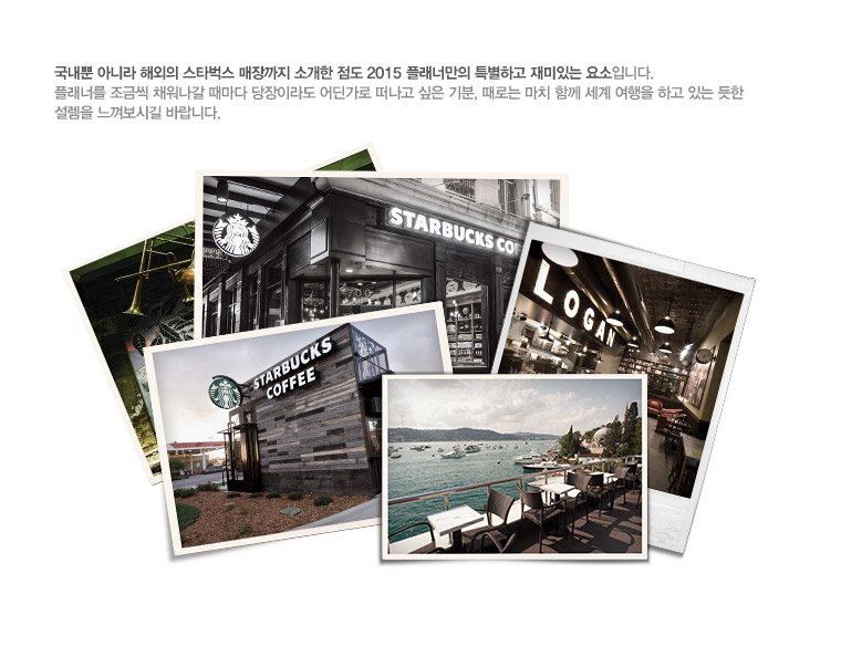 국내뿐 아니라 해외의 스타벅스 매장까지 소개한 점도 2015 플래너만의 특별하고 재미있는 요소입니다. 플래너를 조금씩 채워나갈 때마다 당장이라도 어딘가로 떠나고 싶은 기분, 때로는 마치 함께 세계 여행을 하고 있는 듯한 설렘을 느껴보시길 바랍니다.