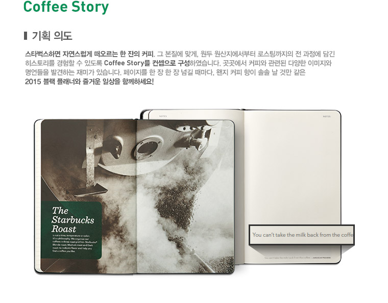 Coffee Story, 기획 의도, 스타벅스하면 자연스럽게 떠오르는 한 잔의 커피, 그 본질에 맞게, 원두 원산지에서부터 로스팅까지의 전 과정에 담긴 히스토리를 경험할 수 있도록 Coffee Story를 컨셉으로 구성하였습니다. 곳곳에서 커피와 관련된 다양한 이미지와 명언들을 발견하는 재미가 있습니다. 페이지를 한 장 한 장 넘길 때마다, 왠지 커피 향이 솔솔 날 것만 같은 2015 플래너와 즐거운 일상을 함께하세요!