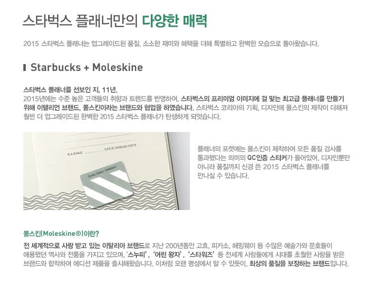 스타벅스 플래너만의 다양한 매력, 2015 스타벅스 플래너는 업그레이드된 품질, 소소한 재미와 혜택을 더해 특별하고 완벽한 모습으로 돌아왔습니다. Starbucks + Moleskine, 스타벅스 플래너를 선보인 지, 11년. 2015년에는 수준 높은 고객들의 취향과 트렌드를 반영하여, 스타벅스의 프리미엄 이미지에 걸 맞는 최고급 플래너를 만들기 위해 이탤리언 브랜드, 몰스킨이라는 브랜드와 협업을 하였습니다. 스타벅스 코리아의 기획, 디자인에 몰스킨의 제작이 더해져 훨씬 더 업그레이드 된 완벽한 2015 스타벅스 플래너가 탄생하게 되었습니다. 플래너의 포켓에는 몰스킨이 제작하여 모든 품질 검사를 통과했다는 의미의 QC인증 스키터가 들어있어, 디자인뿐만 아니라 품질까지 신경 쓴 2015 스타벅스 플래너를 만나실 수 있습니다. 몰스킨(Moleskine)이란? 전 세계적으로 사랑 받고 있는 이탈리아 브랜드로 지난 200년동안 고흐, 피카소, 헤밍웨이 등 수많은 예술가와 문호들이 애용했던 역사와 전통을 가지고 있으며, '스누피','어린 왕자','스타워즈' 등 전세계 사람들에게 시대를 초월한 사랑을 받은 브랜드와 합작하여 에디션 제품을 출시해왔습니다. 이처럼 오랜 명성에서 알 수 있듯이, 최상의 품질을 보장하는 브랜드입니다.