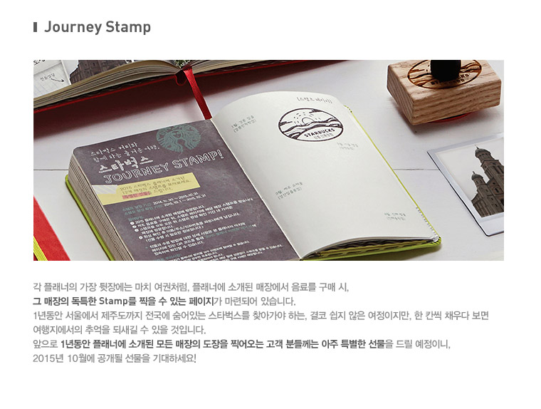 journey Stamp, 각 플래너의 가장 뒷장에는 마치 여권처럼, 플래너에 소개된 매장에서 음료를 구매 시, 그 매장의 독특한 Stamp를 찍을 수 있는 페이지가 마련되어 있습니다. 1년동안 서울에서 제주도까지 전국에 숨어있는 스타벅스를 찾아가야 하는, 결코 쉽지 않은 여정이지만, 한 칸씩 채우다 보면 여행지에서의 추억을 되새길 수 있을 것입니다. 앞으로 1년동안 플래너에 소개된 모든 매장의 도장을 찍어오는 고객 분들께는 아주 특별한 선물을 드릴 예정이니, 2015년 10월에 공개될 선물을 기대하세요!