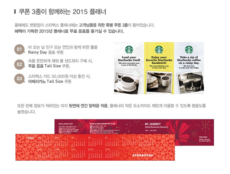 쿠폰 3종이 함께하는 2015 플래너, 올해에도 변함없이 스타벅스 플래너에는 고객님들을 위한 특별 쿠폰 3종이 들어있습니다. 혜택이 가득한 2015년 플래너로 무료 음료를 즐기실 수 있습니다. 01.비 오는 날 친구 또는 연인과 함께 하면 좋을 Rainy Day 음료 쿠폰, 02.속을 든든하게 채워 줄 샌드위치 구매 시, 무료 음료 Tall Size 쿠폰. 03.스타벅스 카드 50,000원 이상 충전 시, 아메리카노 Tall Size 쿠폰, 또한 판매 정보가 적혀있는 띠지 뒷면에 연간 달력을 적용. 플래너의 작은 요소까지도 재밌게 이용할 수 있도록 활용도를 높였습니다.