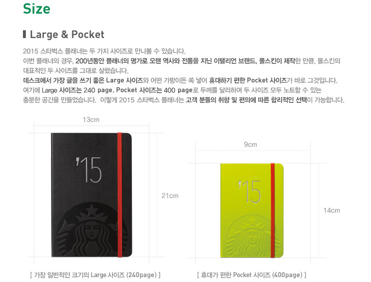 SIZE, Large & Pocket, 2015 스타벅스 플래너는 두 가지 사이즈로 만나볼 수 있습니다. 이번 플래너의 경우, 200년동안 플래너의 명가로 오랜 역사와 전통을 지닌 이탤리언 브랜드, 몰스킨이 제작한 만큼, 몰스킨의 대표적인 두 사이즈를 그대로 살렸습니다. 데스크에서 가장 글을 쓰기 좋은 Large 사이즈와 어떤 가방이든 쏙 넣어 휴대하기 편한 Pocket 사이즈가 바로 그것입니다. 여기에 Large 사이즈는 240 page, Pocket 사이즈는 400 page로 두께를 달리하여 두 사이즈 모두 노트할 수 있는 충분한 공간을 만들었습니다. 이렇게 2015 스타벅스 플래너는 고객 분들의 취향 및 편의에 따른 합리적인 선택이 가능합니다. 가장 일반적인 크기의 Large 사이즈 (240page):가로길이 13cm, 세로길이 21cm, 휴대가 편한 Pocket 사이즈(400page) 가로길이 9cm, 세로길이 14cm