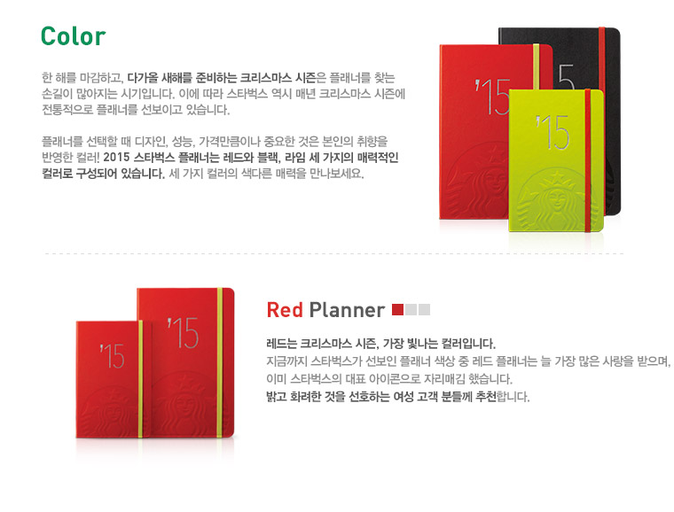 Color, 한 해를 마감하고, 다가올 새해를 준비하는 크리스마스 시즌은 플래너를 찾는 손길이 많아지는 시기입니다. 이에 따라 스타벅스 역시 매년 크리스마스 시즌에 전통적으로 플래너를 선보이고 있습니다. Red Planner, 레드는 크리스마스 시즌, 가장 빛나는 컬러입니다. 지금까지 스타벅스가 선보인 플래너 색상 중 레드 플래너는 늘 가장 많은 사랑을 받으며, 이미 스타벅스의 대표 아이콘으로 자리매김 했습니다. 밝고 화려한 것을 선호하는 여성 고객 분들께 추천합니다.