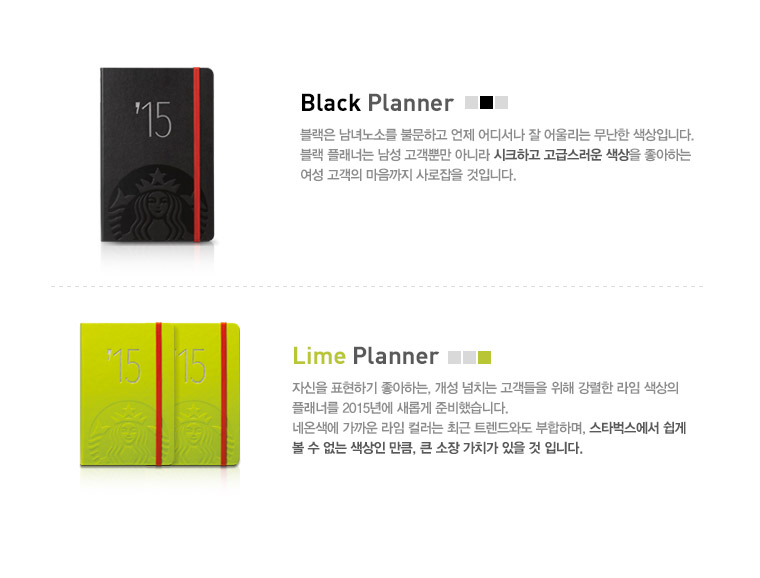 Black Planner, 블랙은 남녀노소를 불문하고 언제 어디서나 잘 어울리는 무난한 색상입니다. 블랙 플래너는 남성 고객뿐만 아니라 시크하고 고급스러운 색상을 좋아하는 여성 고객의 마음까지 사로잡을 것입니다. Lime Planner, 자신을 표현하기 좋아하는, 개성 넘치는 고객들을 위해 강렬한 라임 색상의 플래너를 2015년에 새롭게 준비했습니다. 네온색에 가까운 라임 컬러는 최근 트렌드와도 부합하며, 스타벅스에서 쉽게 볼 수 없는 색상인 만큼, 큰 소장 가치가 있을 것 입니다.