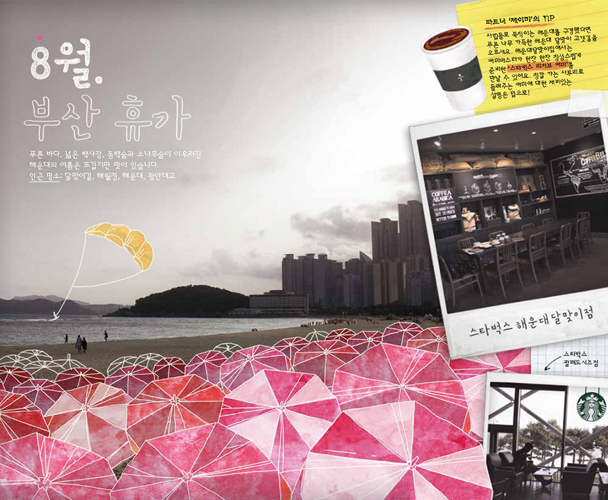 8월. 부산 휴가, 푸른 바다, 넓은 백사장, 동백숲과 소나무숲이 어우러진 해운대의 여름은 뜨겁지만 멋이 있습니다. 인근 명소 : 달맞이길, 해월정, 해운대, 광안대교, 파트너 '제이미'의 TIP : 사람들로 북적이는 해운대를 구경했다면 푸른 나무 가득한 해운대 달맞이 고갯길을 오르세요. 해운대달맞이점에서는 커피마스터가 한잔 한잔 정성스럽게 준비한 '스타벅스 리저브 커피'를 만날 수 있어요. 정감 가는 사투리로 들려주는 커피에 대한 재미있는 설명은 덤으로! 스타벅스 해운대 달맞이점, 스타벅스 팔래드시즈점