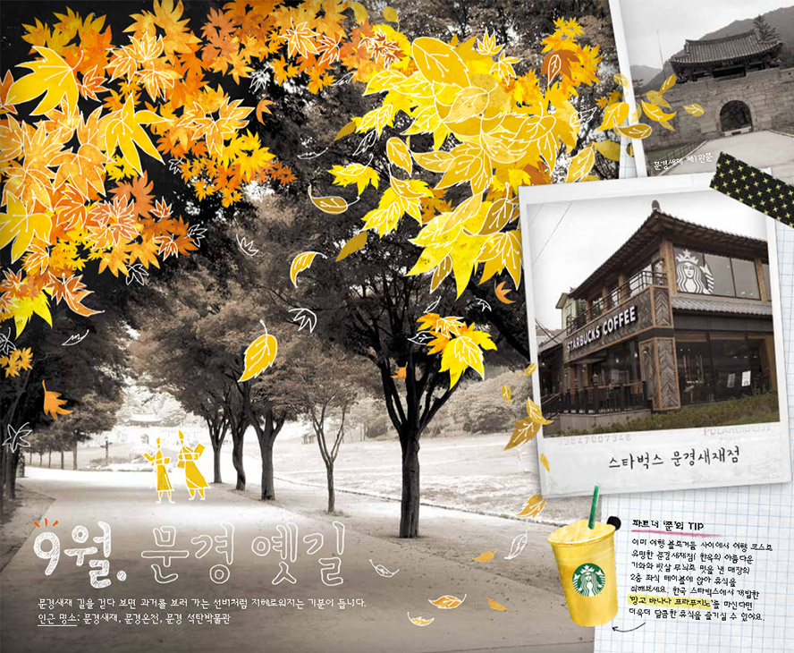 9월. 문경 옛길, 문경새재 길을 걷다 보면 과거를 보러 가는 선비처럼 지혜로워지는 기분이 듭니다. 인근 명소 : 문경새재, 문경온천, 문경 석탄박물관, 스타벅스 문경새재점, 파트너 '쭌'의 TIP : 이미 여행 블로거들 사이에서 여행 코스로 유명한 문경새재점! 한옥의 아름다운 기와와 빗살 무늬로 멋을 낸 매장의 2층 좌석 테이블에 앉아 휴식을 취해보세요. 한국 스타벅스에서 개발한 '망고 바나나 프라푸치노'를 마신다면 더욱 더 달콤한 휴식을 즐기실 수 있어요.
