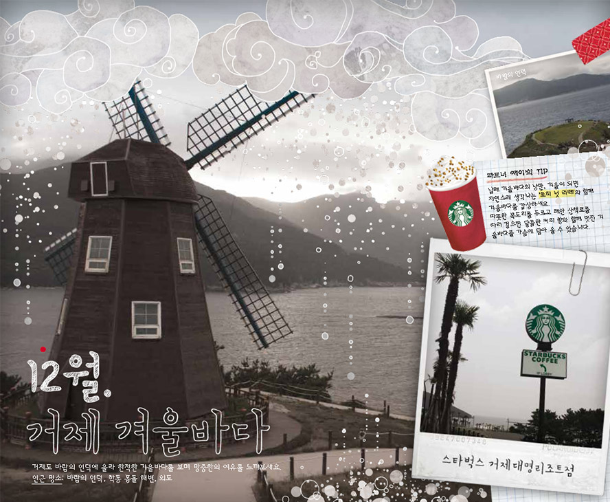 12월. 거제 겨울바다, 거제도 바람의 언덕에 올라 한적한 겨울바다를 보며 망중한의 여유를 느껴보세요. 인근 명소 : 바람의 언덕, 학동 몽돌 해변, 외도, 파트너 '제이'의 TIP : 남해 겨울바다의 낭만, 겨울이 되면 자연스레 생각나는 '토피 넛 라떼'와 함께 겨울바다를 감상하세요. 따뜻한 목도리를 두르고 해안 산책로를 따라 걸으면 달콤한 커피 향과 함께 멋진 겨울 바다를 가슴에 담아 올 수 있습니다. 스타벅스 거제대명리조트점