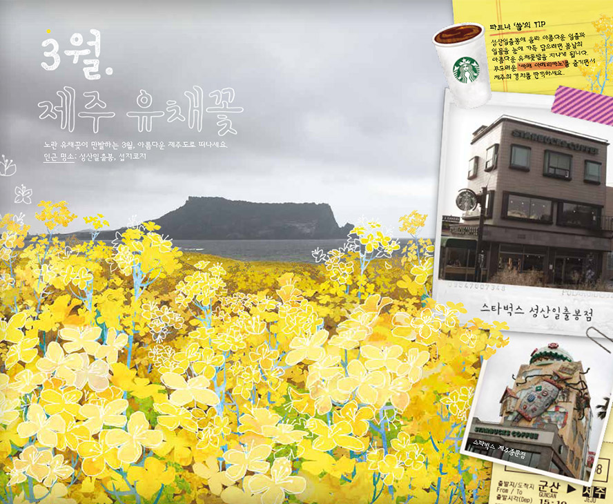 3월. 제주 유채꽃, 노란 유채꽃이 만발하는 3월. 아름다운 제주도로 떠나세요. 인근 명소 : 성산일출봉, 섭지코지, 파트너 '쏠'의 TIP : 성산일출봉에 올라 아름다운 일출과 일몰을 눈에 가득 담으려면 봄날의 아름다운 유채꽃밭을 지나게 됩니다. 부드러운 '카페 아메리카노'를 즐기면서 제주의 경치를 만끽하세요. 스타벅스 성산일출봉점