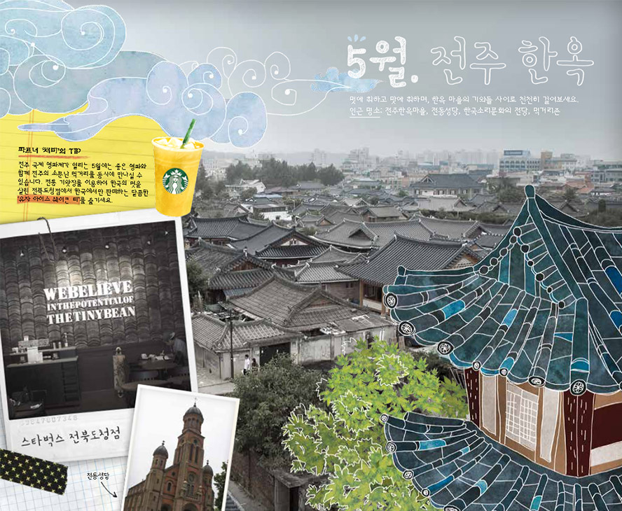 5월. 전주 한옥, 멋에 취하고 맛에 취하며, 한옥 마을의 기와들 사이로 천천히 걸어보세요. 인근 명소 : 전주한옥마을, 전동성당, 한국소리문화의 전당, 먹거리촌, 파트너 '채미'의 TIP : 전주 국제 영화제가 열리는 5월에는 좋은 영화와 함께 전주의 소문난 먹거리를 동시에 만나실 수 있습니다. 전통 기왓장을 이용하여 한국의 멋을 살린 전북도청점에서 한국에서만 판매하는 달콤한 '유자 아이스 쉐이큰 티'를 즐기세요. WEBELIEVE INTHEPOTENTIALOF THETINYBEAN 스타벅스 전북도청점, 전동성당