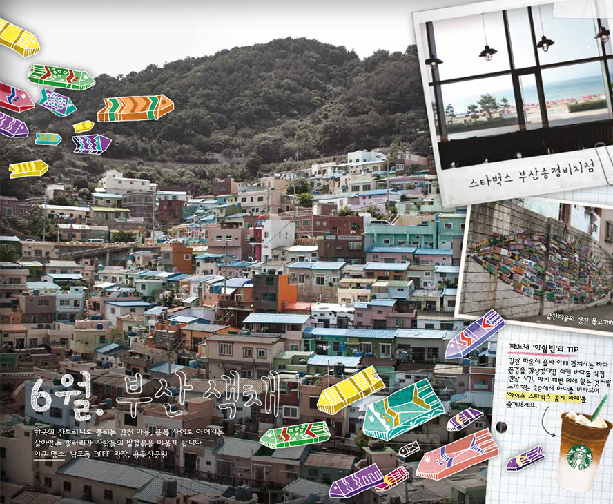 6월. 부산 색채, 한국의 산토리노로 불리는 감천 마을, 골목 사이로 이어지는 살아있는 갤러리가 사람들의 발걸음을 머물게 합니다. 인근 명소 : 남포동 BIFF 광장, 용두산공원,  스타벅스 부산송정비치점, 감천마을의 상징 물고기떼, 파트너 '아일린'의 TIP : 감천 마을에 올라 아래 펼쳐지는 바다 풍경을 감상했다면 이젠 바다를 직접 만날 시간, 마치 해변 위의 있는 것처럼 느껴지는 2층에서 바다를 바라보며 '아이스 스타벅스 돌체 라떼'를 즐겨보세요.