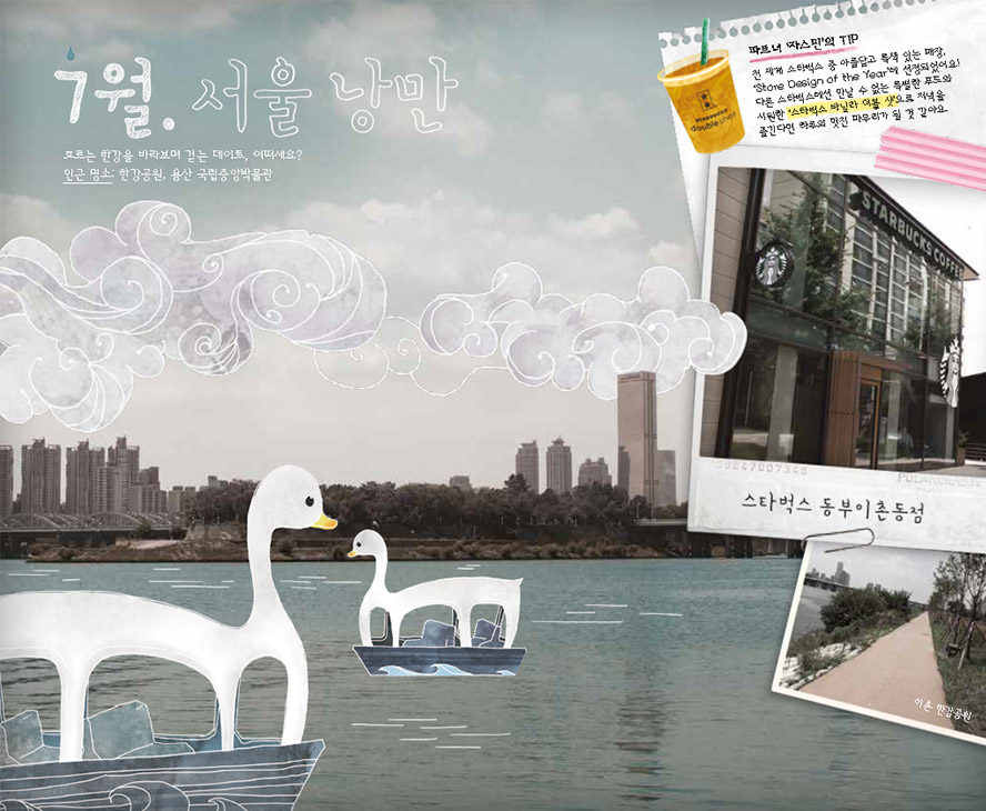 7월. 서울 낭만, 흐르는 한강을 바라보며 걷는 데이트, 어떠세요? 인근 명소 : 한강공원, 용산 국립중앙박물관, 파트너 '자스민'의 TIP : 전 세계 스타벅스 중 아름답고 특색있는 매장. 'Store Design of the Year'에 선정되었어요! 다른 스타벅스에선 만날 수 없는 특별한 푸드와 시원한 '스타벅스 바닐라 더블 샷'으로 저녁을 즐긴다면 하루의 멋진 마무리가 될 것 같아요. 스타벅스 동부이촌동점, 이촌 한강공원