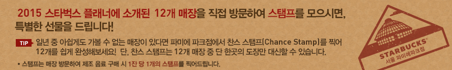 2015 스타벅스 플래너에 소개된 12개 매장을 직접 방문하여 스탬프를 모으시면, 아주 특별한 선물을 드립니다! TIP 일년 중 아쉽게도 가볼 수 없는 매장이 있다면 파미에 파크점에서 찬스 스탬프(Chance Stamp)를 찍어 12개를 쉽게 완성해보세요! 단, 찬스 스탬프는 12개 매장 중 단 한곳의 도장만 대신할 수 있습니다.