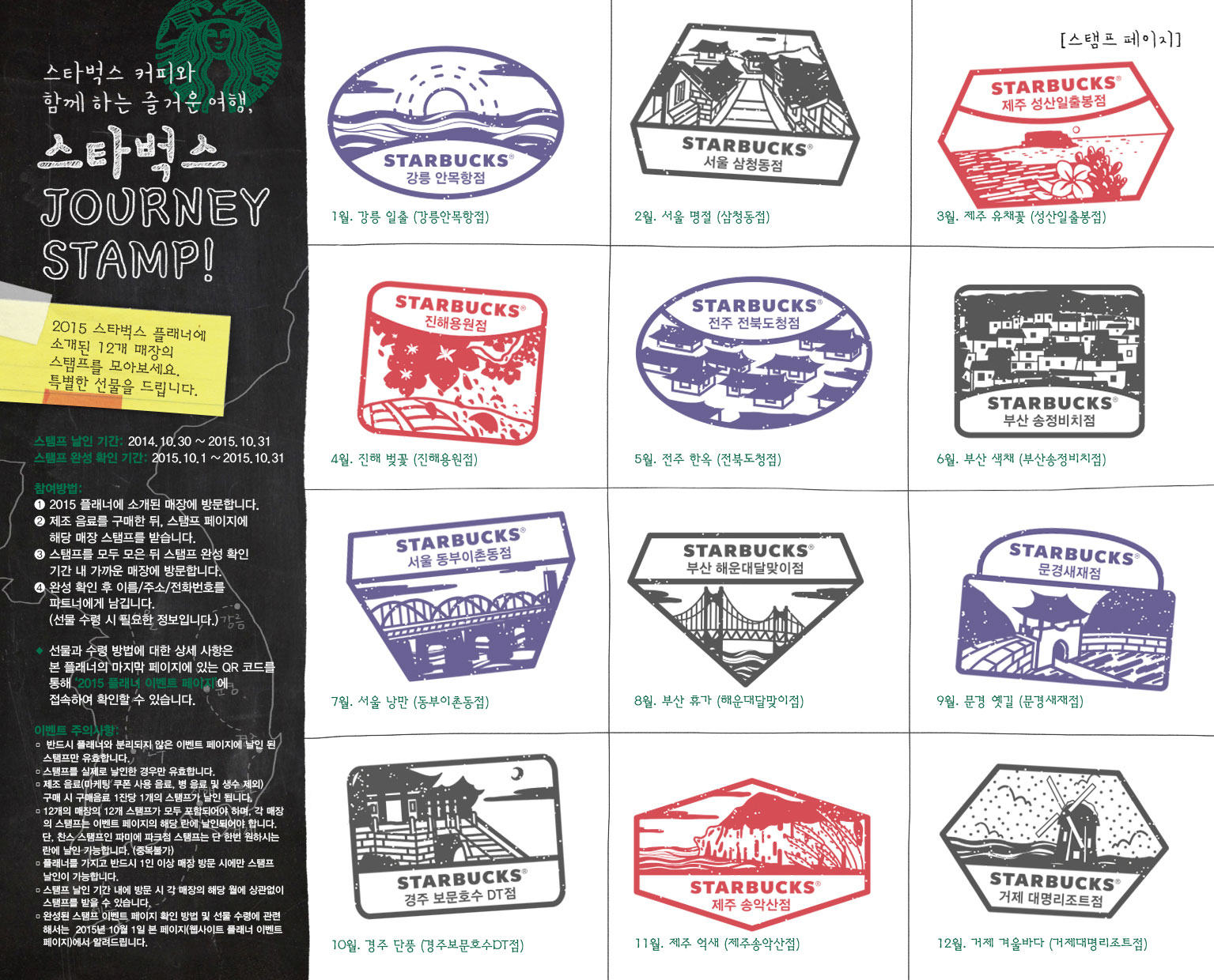 스타벅스 커피와 함께하는 즐거운 여행. 스타벅스 JOURNEY STAMP! 2015 스타벅스 플래너에 소개된 12개 매장의 스탬프를 모아보세요. 푸짐한 선물을 드립니다. 스탬프 날인 기간: 2014.10.30 ~ 2015.10.31, 스탬프 완성 확인 기간: 2015.10.1 ~ 2015.10.31, 참여방법: 1.2015 플래너에 소개된 매장에 방문합니다. 2.제조 음료를 구매한 뒤, 스탬프 페이지에 해당 매장 스탬프를 받습니다. 3.스탬프를 모두 모은 뒤 스탬프 완성 확인 기간 내 가까운 매장에 방문합니다. 4.완성 확인 후 이름/주소/전화번호를 파트너에게 남깁니다.(선물 수령 시 필요한 정보입니다.), 선물과 수령 방법에 대한 상세 사항은 본 플래너의 마지막 페이지에 있는 QR 코드를 토앻 '2015 플래너 이벤트 페이지'에 접속하여 확인할 수 있습니다. 이벤트 주의사항: 1) 반드시 플래너와 분리되지 않은 이벤트 페이지에 날인 된 스탬프만 유효합니다. 2) 스탬프를 실제로 날인한 경우만 유효합니다. 3) 제조 음료(마케팅 쿠폰 사용 음료, 병 음료 및 생수 제외) 구매 시 구매음료 1잔당 1개의 스탬프가 날인 됩니다. 4) 12개의 매장의 12개 스탬프가 모두 포함되어야 하며, 각 매장의 스탬프는 이벤트 페이지의 해당 란에 날인되어야 합니다. 단, 찬스 스탬프인 파미에 파크점 스탬프는 단 한번 원하시는 란에 날인 가능합니다.(중복 불가) 5) 플래너를 가지고 반드시 1인 이상 매장 방문 시에만 스탬프 날인이 가능합니다. 6) 스탬프 날인 기간 내에 방문 시 각 매장의 해당 월에 상관없이 스탬프를 받을 수 있습니다. 7) 완성된 스탬프 이벤트 페이지 확인 방법 및 선물 수령에 관련해서는 2015년 10월 1일 본 페이지(웹사이트 플래너 이벤트 페이지)에서 알려드립니다. 1월. 강릉 일출(강릉안목항점), 2월. 서울 명절(삼청동점), 3월. 제주 유채꽃(성산일출봉점), 4월. 진해 벚꽃(진해용원점), 5월. 전주 한옥(전북도청점), 6월. 부산 색채(부산송정비치점), 7월. 서울 낭만(동부이촌동점), 8월. 부산 휴가(해운대달맞이점), 9월. 문경 옛길(문경새재점), 10월. 경주 단풍 (경주보문호수DT점), 11월. 제주 억새(제주송악산점), 12월. 거제 겨울바다(거제대명리조트점)