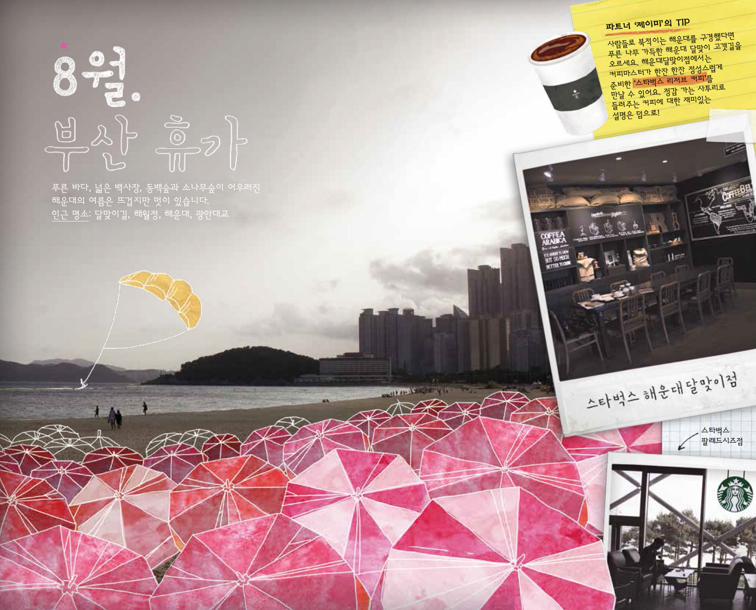 8월. 부산 휴가, 푸른 바다, 넓은 백사장, 동백숲과 소나무숲이 어우러진 해운대의 여름은 뜨겁지만 멋이 있습니다. 인근 명소 : 달맞이길, 해월정, 해운대, 광안대교, 파트너 '제이미'의 TIP : 사람들로 북적이는 해운대를 구경했다면 푸른 나무 가득한 해운대 달맞이 고갯길을 오르세요. 해운대달맞이점에서는 커피마스터가 한잔 한잔 정성스럽게 준비한 '스타벅스 리저브 커피'를 만날 수 있어요. 정감 가는 사투리로 들려주는 커피에 대한 재미있는 설명은 덤으로! 스타벅스 해운대 달맞이점, 스타벅스 팔래드시즈점