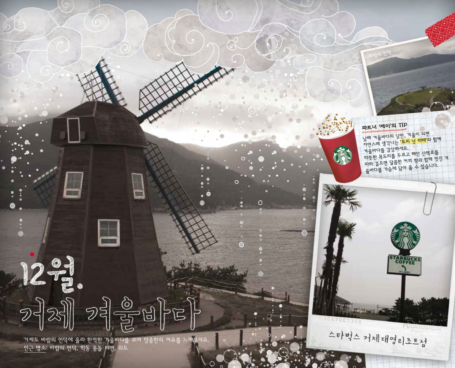 12월. 거제 겨울바다, 거제도 바람의 언덕에 올라 한적한 겨울바다를 보며 망중한의 여유를 느껴보세요. 인근 명소 : 바람의 언덕, 학동 몽돌 해변, 외도, 파트너 '제이'의 TIP : 남해 겨울바다의 낭만, 겨울이 되면 자연스레 생각나는 '토피 넛 라떼'와 함께 겨울바다를 감상하세요. 따뜻한 목도리를 두르고 해안 산책로를 따라 걸으면 달콤한 커피 향과 함께 멋진 겨울 바다를 가슴에 담아 올 수 있습니다. 스타벅스 거제대명리조트점