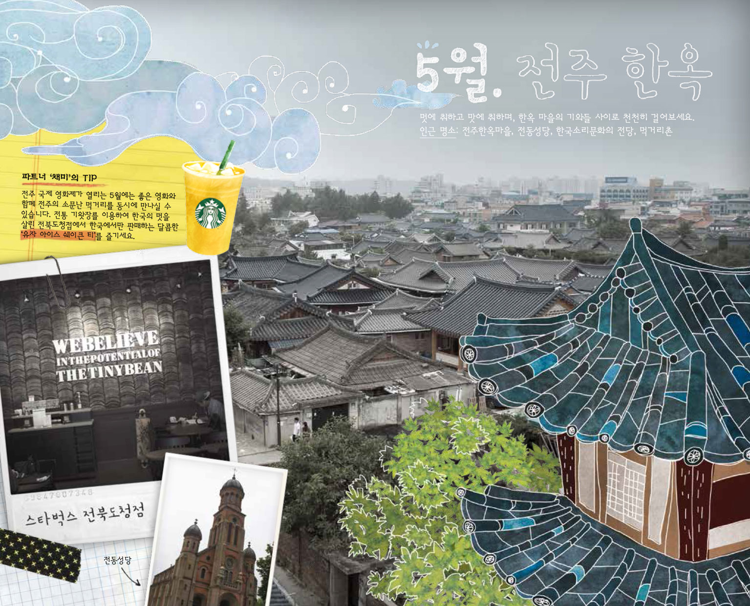 5월. 전주 한옥, 멋에 취하고 맛에 취하며, 한옥 마을의 기와들 사이로 천천히 걸어보세요. 인근 명소 : 전주한옥마을, 전동성당, 한국소리문화의 전당, 먹거리촌, 파트너 '채미'의 TIP : 전주 국제 영화제가 열리는 5월에는 좋은 영화와 함께 전주의 소문난 먹거리를 동시에 만나실 수 있습니다. 전통 기왓장을 이용하여 한국의 멋을 살린 전북도청점에서 한국에서만 판매하는 달콤한 '유자 아이스 쉐이큰 티'를 즐기세요. WEBELIEVE INTHEPOTENTIALOF THETINYBEAN 스타벅스 전북도청점, 전동성당