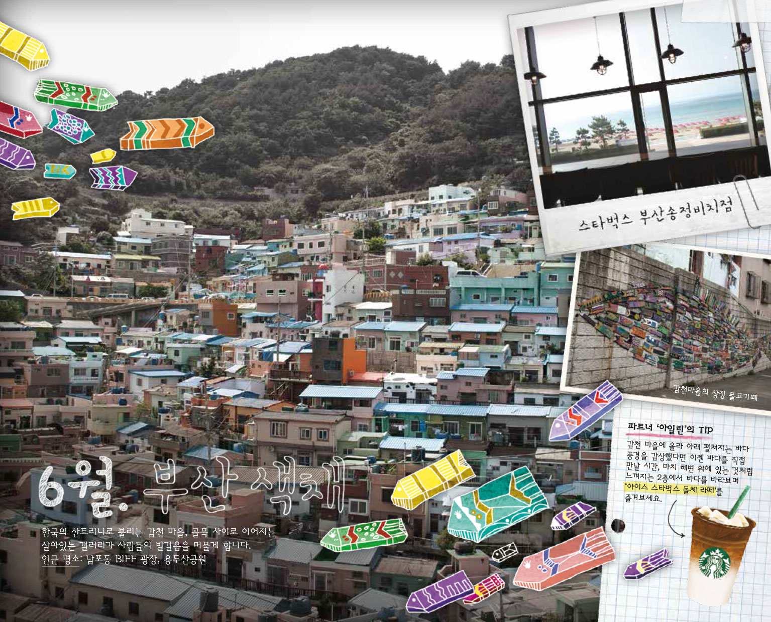 6월. 부산 색채, 한국의 산토리노로 불리는 감천 마을, 골목 사이로 이어지는 살아있는 갤러리가 사람들의 발걸음을 머물게 합니다. 인근 명소 : 남포동 BIFF 광장, 용두산공원,  스타벅스 부산송정비치점, 감천마을의 상징 물고기떼, 파트너 '아일린'의 TIP : 감천 마을에 올라 아래 펼쳐지는 바다 풍경을 감상했다면 이젠 바다를 직접 만날 시간, 마치 해변 위의 있는 것처럼 느껴지는 2층에서 바다를 바라보며 '아이스 스타벅스 돌체 라떼'를 즐겨보세요.