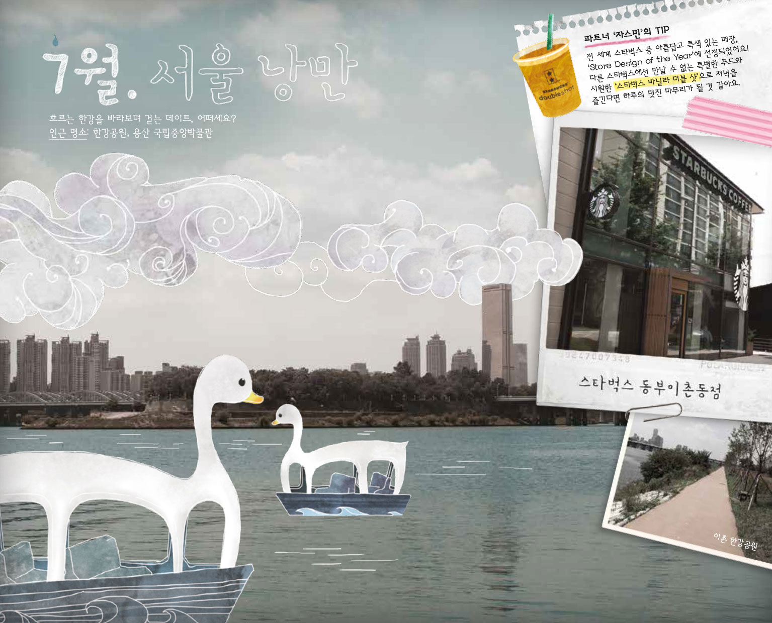 7월. 서울 낭만, 흐르는 한강을 바라보며 걷는 데이트, 어떠세요? 인근 명소 : 한강공원, 용산 국립중앙박물관, 파트너 '자스민'의 TIP : 전 세계 스타벅스 중 아름답고 특색있는 매장. 'Store Design of the Year'에 선정되었어요! 다른 스타벅스에선 만날 수 없는 특별한 푸드와 시원한 '스타벅스 바닐라 더블 샷'으로 저녁을 즐긴다면 하루의 멋진 마무리가 될 것 같아요. 스타벅스 동부이촌동점, 이촌 한강공원